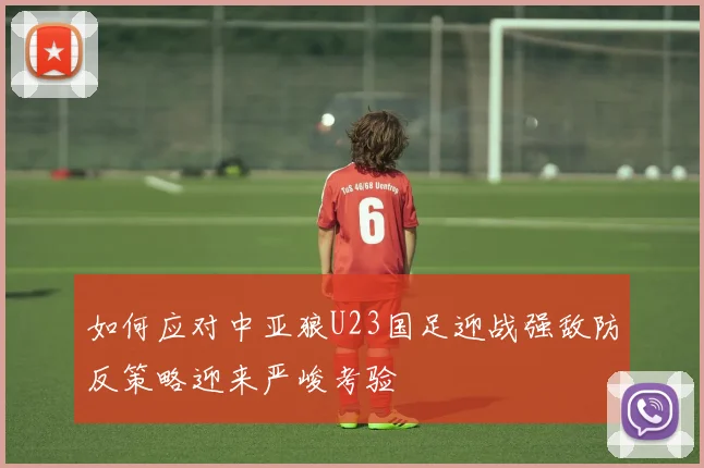 如何应对中亚狼U23国足迎战强敌防反策略迎来严峻考验