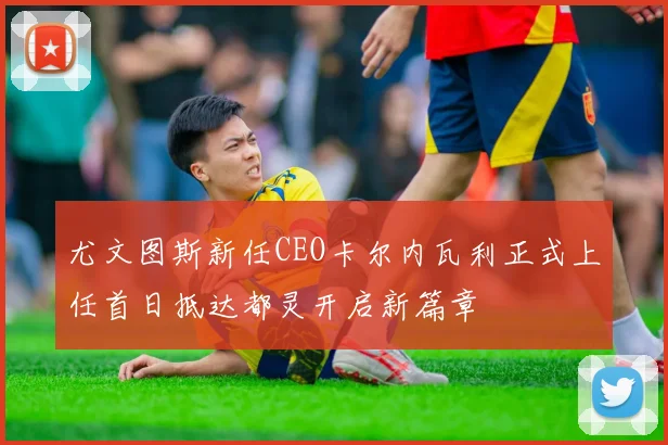 尤文图斯新任CEO卡尔内瓦利正式上任首日抵达都灵开启新篇章