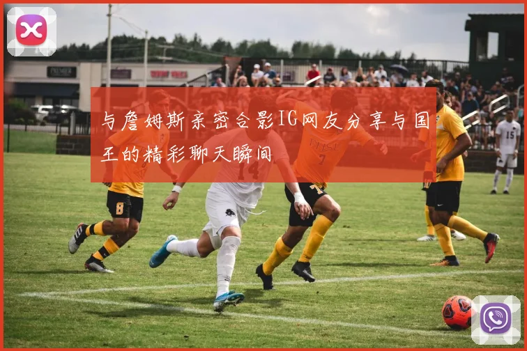 与詹姆斯亲密合影IG网友分享与国王的精彩聊天瞬间