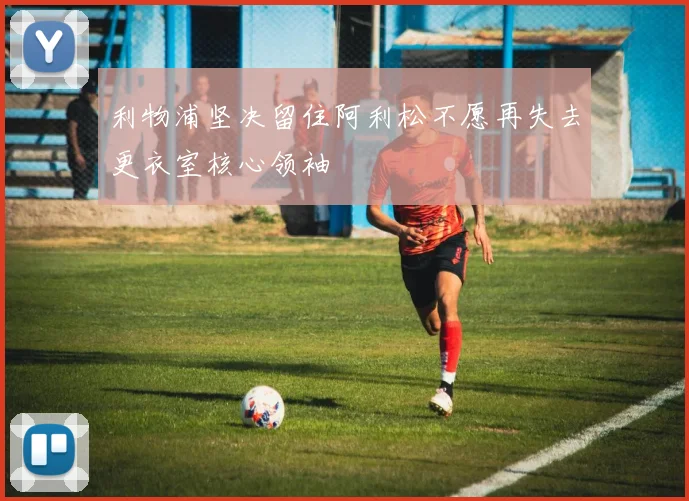 利物浦坚决留住阿利松不愿再失去更衣室核心领袖