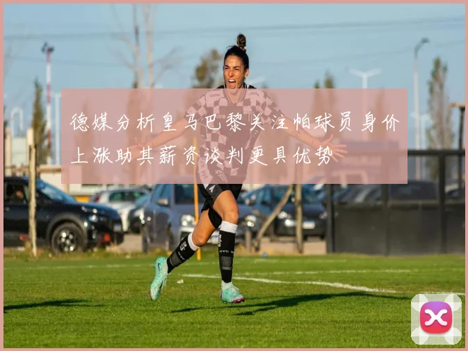 德媒分析皇马巴黎关注帕球员身价上涨助其薪资谈判更具优势