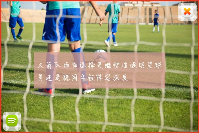 火箭队面临选择是继续追逐明星球员还是稳固年轻阵容深度