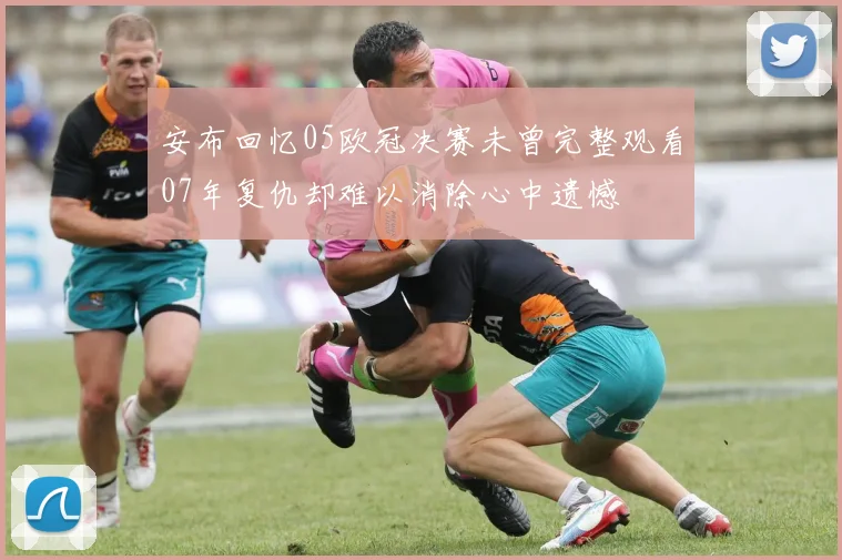 安布回忆05欧冠决赛未曾完整观看07年复仇却难以消除心中遗憾