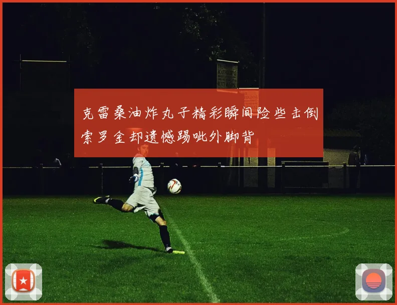 克雷桑油炸丸子精彩瞬间险些击倒索罗金却遗憾踢呲外脚背