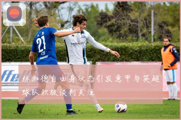 林加德自由身状态引发意甲与英超球队积极谈判关注