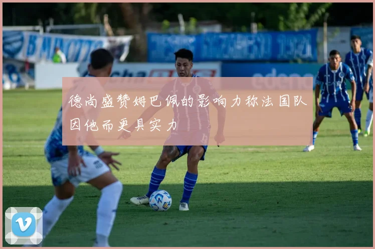 德尚盛赞姆巴佩的影响力称法国队因他而更具实力