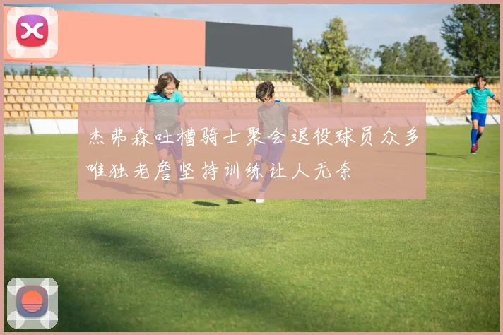 杰弗森吐槽骑士聚会退役球员众多唯独老詹坚持训练让人无奈