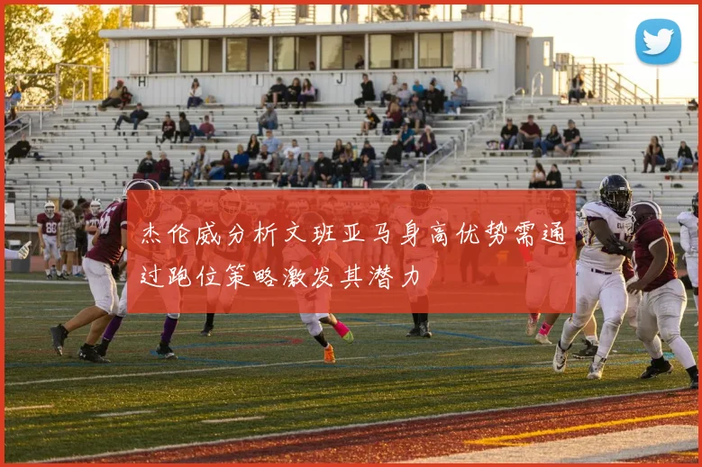 杰伦威分析文班亚马身高优势需通过跑位策略激发其潜力