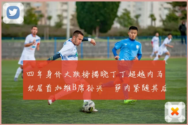 四年身价大跌榜揭晓丁丁超越内马尔居首加维B席孙兴慜萨内紧随其后