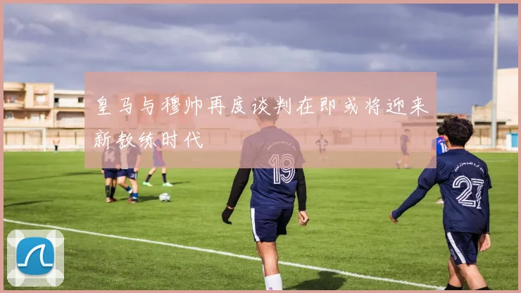 皇马与穆帅再度谈判在即或将迎来新教练时代